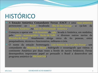 HISTÓRICO  A  Estação Antártica Comandante Ferraz  ( EACF ) é uma  base antártica  pertencente ao  Brasil  localizada  ilha do Rei George , a 130 km da  Península Antártica , na  baía do Almirantado ,  Antártica . Começou a operar em  6 de fevereiro  de  1984 , levada à Antártica, em módulos, pelo  navio   oceanográfico   Barão de Teffé  e diversos outros navios da  Marinha do Brasil . Atualmente abriga cerca de 60 pessoas, entre pesquisadores, técnicos e funcionários, militares e civis. O nome da estação homenageia  Luís Antônio de Carvalho Ferraz , um comandante da  Marinha do Brasil , hidrógrafo e oceanógrafo que visitou o continente Antártico por duas vezes a bordo de navios britânicos. Ferraz desempenhou importante papel ao persuadir o Brasil a desenvolver um programa antártico (o  PROANTAR ) 28/2/2012 GEORDANDI ALVES BARRETO 