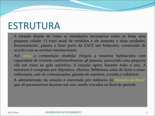 ESTRUTURA A estação dispõe de todas as instalações necessárias como se fosse uma pequena cidade. O total atual de módulos é de sessenta e duas unidades. Recentemente, passou a fazer parte da EACF um heliponto, construído de acordo com as normas internacionais. Até  2004  a composição modular chegou a sessenta habitáculos com capacidade de viverem confortavelmente 48 pessoas, parecendo uma pequena vila em meio ao gelo antártico. A estação opera durante todo o ano. A estrutura é composta por depósitos, oficinas, biblioteca, salas de lazer e estar, enfermaria, sala de comunicações, ginásio de esportes, cozinha e refeitório. A administração da estação é executada por militares da  Marinha do Brasil , que ali permanecem durante um ano, sendo trocados ao final do período. 28/2/2012 GEORDANDI ALVES BARRETO 