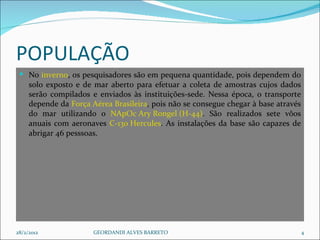 POPULAÇÃO  No  inverno , os pesquisadores são em pequena quantidade, pois dependem do solo exposto e de mar aberto para efetuar a coleta de amostras cujos dados serão compilados e enviados às instituições-sede. Nessa época, o transporte depende da  Força Aérea Brasileira , pois não se consegue chegar à base através do mar utilizando o  NApOc Ary Rongel (H-44) . São realizados sete vôos anuais com aeronaves  C-130 Hercules . As instalações da base são capazes de abrigar 46 pesssoas. 28/2/2012 GEORDANDI ALVES BARRETO 