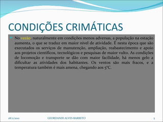 CONDIÇÕES CRIMÁTICAS No  verão , naturalmente em condições menos adversas, a população na estação aumenta, o que se traduz em maior nível de atividade. É nesta época que são executados os serviços de manutenção, ampliação, reabastecimento e apoio aos projetos científicos, tecnológicos e pesquisas de maior vulto. As condições de locomoção e transporte se dão com maior facilidade, há menos gelo a dificultar as atividades dos habitantes. Os ventos são mais fracos, e a temperatura também é mais amena, chegando aos 5°C. 28/2/2012 GEORDANDI ALVES BARRETO 
