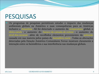PESQUISAS Os programas de pesquisas permitiram estudar o impacto das mudanças ambientais globais na Antártica e suas consequências para as Américas inclusive a  Amazônia . Ali foi detectado o aumento da  temperatura  global, o  efeito estufa , o aumento do  buraco da camada de ozônio , o aumento do  nível dos oceanos , além de recolhidos elementos provenientes da  poluição  causada em sua maioria pelos países do  hemisfério norte . Todas as alterações detectadas pela Estação Antártica Comandante Ferraz mostram claramente a interação entre os hemisférios e sua interferência nas mudanças globais. 28/2/2012 GEORDANDI ALVES BARRETO 