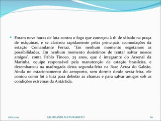 Foram nove horas de luta contra o fogo que começou à 1h de sábado na praça de máquinas, e se alastrou rapidamente pelas principais acomodações da estação Comandante Ferraz. "Em nenhum momento esgotamos as possibilidades. Em nenhum momento desistimos de tentar salvar nossos amigos", conta Pablo Tinoco, 25 anos, que é integrante do Arsenal da Marinha, equipe responsável pela manutenção da estação brasileira, e desembarcou na madrugada desta segunda-feira na Base Aérea do Galeão. Ainda no estacionamento do aeroporto, sem dormir desde sexta-feira, ele contou como foi a luta para debelar as chamas e para salvar amigos sob as condições extremas da Antártida. 28/2/2012 GEORDANDI ALVES BARRETO 