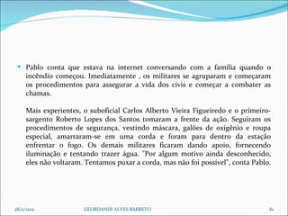 Pablo conta que estava na internet conversando com a família quando o incêndio começou. Imediatamente , os militares se agruparam e começaram os procedimentos para assegurar a vida dos civis e começar a combater as chamas. Mais experientes, o suboficial Carlos Alberto Vieira Figueiredo e o primeiro-sargento Roberto Lopes dos Santos tomaram a frente da ação. Seguiram os procedimentos de segurança, vestindo máscara, galões de oxigênio e roupa especial, amarraram-se em uma corda e foram para dentro da estação enfrentar o fogo. Os demais militares ficaram dando apoio, fornecendo iluminação e tentando trazer água. "Por algum motivo ainda desconhecido, eles não voltaram. Tentamos puxar a corda, mas não foi possível", conta Pablo.  28/2/2012 GEORDANDI ALVES BARRETO 