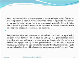 Então um outro militar se encarregou de ir tentar o resgate, mas a fumaça e a alta temperatura o fizeram recuar. Um outro tentou ir agachado, mas teve de ser puxado de volta. Um terceiro se aventurou para resgatá-lo. Os marinheiros tentaram então quebrar a parede de um container utilizando um trator, mas o solo íngreme impedia a aproximação da máquina. Enquanto isso, civis e militares faziam um esforço brutal para carregar pedras de gelo e para tentar bombear água de um lago nas proximidades. Nessa tentativa, um dos militares teve uma crise de hipotermia. Foi salvo pelo médico da equipe com ajuda dos pesquisadores. "Eu vi civis carregando mangueira, entrando no lago para tentar instalar bomba, transportando gelo, estourando cabos de aço. Eles fizeram de tudo para nos ajudar", contou Pablo. 28/2/2012 GEORDANDI ALVES BARRETO 