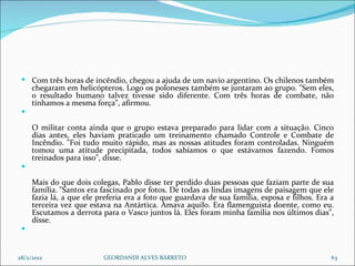 Com três horas de incêndio, chegou a ajuda de um navio argentino. Os chilenos também chegaram em helicópteros. Logo os poloneses também se juntaram ao grupo. "Sem eles, o resultado humano talvez tivesse sido diferente. Com três horas de combate, não tínhamos a mesma força", afirmou. O militar conta ainda que o grupo estava preparado para lidar com a situação. Cinco dias antes, eles haviam praticado um treinamento chamado Controle e Combate de Incêndio. "Foi tudo muito rápido, mas as nossas atitudes foram controladas. Ninguém tomou uma atitude precipitada, todos sabíamos o que estávamos fazendo. Fomos treinados para isso", disse.  Mais do que dois colegas, Pablo disse ter perdido duas pessoas que faziam parte de sua família. "Santos era fascinado por fotos. De todas as lindas imagens de paisagem que ele fazia lá, a que ele preferia era a foto que guardava de sua família, esposa e filhos. Era a terceira vez que estava na Antártica. Amava aquilo. Era flamenguista doente, como eu. Escutamos a derrota para o Vasco juntos lá. Eles foram minha família nos últimos dias", disse.  28/2/2012 GEORDANDI ALVES BARRETO 