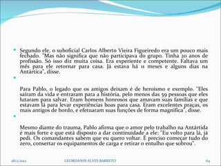 Segundo ele, o suboficial Carlos Alberto Vieira Figueiredo era um pouco mais fechado. "Mas não significa que não participava do grupo. Tinha 20 anos de profissão. Só isso diz muita coisa. Era experiente e competente. Faltava um mês para ele retornar para casa. Já estava há 11 meses e alguns dias na Antártica", disse. Para Pablo, o legado que os amigos deixam é de heroísmo e exemplo. "Eles saíram da vida e entraram para a história, pelo menos das 59 pessoas que eles lutaram para salvar. Eram homens honrosos que amavam suas famílias e que estavam lá para levar experiências boas para casa. Eram excelentes praças, os mais antigos de bordo, e efetuaram suas funções de forma magnífica", disse. Mesmo diante do trauma, Pablo afirma que o amor pelo trabalho na Antártida é mais forte e que está disposto a dar continuidade a ele: "Eu volto para lá, já pedi. Os comandantes sabem que eu quero voltar. É preciso começar tudo do zero, consertar os equipamentos de carga e retirar o entulho que sobrou". 28/2/2012 GEORDANDI ALVES BARRETO 