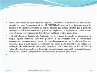 Parcela consciente da opinião pública aguarda, apreensiva, o desenrolar da melancólica situação do nosso Programa Antártico. O PROANTAR começa a fazer água, por conta do descaso e da irresponsabilidade da cúpula federal que parece ignorar que o primeiro passo para o delineamento de uma grande estratégia está na aquisição de conhecimento sensível, única fonte verdadeira de poder em qualquer cenário geopolítico. O Brasil aderiu ao Tratado da Antártida em 1975,   assim firmando os propósitos de ocupar aquele território com fins pacíficos e de cooperar com a comunidade internacional para o desenvolvimento de pesquisas no extremo sul do planeta.   Uma das exigências para a participação de qualquer país como parte consultiva do tratado é a realização de substanciais atividades científicas.   Para esse fim, o PROANTAR é elaborado e implementado pela Comissão Interministerial para os Recursos do Mar, em consonância com os compromissos internacionais assumidos pelo Brasil .     28/2/2012 GEORDANDI ALVES BARRETO 