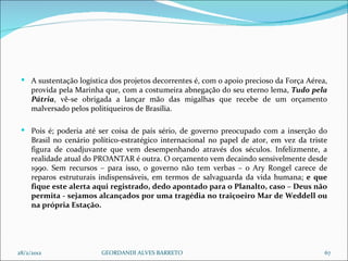 A sustentação logística dos projetos decorrentes é, com o apoio precioso da Força Aérea, provida pela Marinha que, com a costumeira abnegação do seu eterno lema,  Tudo pela Pátria , vê-se obrigada a lançar mão das migalhas que recebe de um orçamento malversado pelos politiqueiros de Brasília. Pois é; poderia até ser coisa de país sério, de governo preocupado com a inserção do Brasil no cenário político-estratégico internacional no papel de ator, em vez da triste figura de coadjuvante que vem desempenhando através dos séculos. Infelizmente, a realidade atual do PROANTAR é outra. O orçamento vem decaindo sensivelmente desde 1990. Sem recursos – para isso, o governo não tem verbas – o Ary Rongel carece de reparos estruturais indispensáveis, em termos de salvaguarda da vida humana;  e que fique este alerta aqui registrado, dedo apontado para o Planalto, caso – Deus não permita - sejamos alcançados por uma tragédia no traiçoeiro Mar de Weddell ou na própria Estação.  28/2/2012 GEORDANDI ALVES BARRETO 