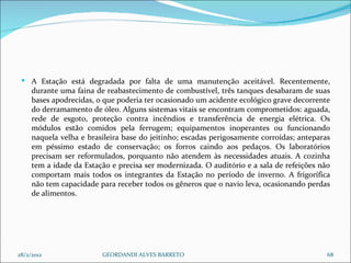 A Estação está degradada por falta de uma manutenção aceitável. Recentemente, durante uma faina de reabastecimento de combustível, três tanques desabaram de suas bases apodrecidas, o que poderia ter ocasionado um acidente ecológico grave decorrente do derramamento de óleo. Alguns sistemas vitais se encontram comprometidos: aguada, rede de esgoto, proteção contra incêndios e transferência de energia elétrica. Os módulos estão comidos pela ferrugem; equipamentos inoperantes ou funcionando naquela velha e brasileira base do jeitinho; escadas perigosamente corroídas; anteparas em péssimo estado de conservação; os forros caindo aos pedaços. Os laboratórios precisam ser reformulados, porquanto não atendem às necessidades atuais. A cozinha tem a idade da Estação e precisa ser modernizada. O auditório e a sala de refeições não comportam mais todos os integrantes da Estação no período de inverno. A frigorífica não tem capacidade para receber todos os gêneros que o navio leva, ocasionando perdas de alimentos. 28/2/2012 GEORDANDI ALVES BARRETO 