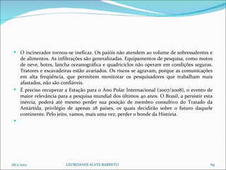O incinerador tornou-se ineficaz. Os paióis não atendem ao volume de sobressalentes e de alimentos. As infiltrações são generalizadas. Equipamentos de pesquisa, como motos de neve, botes, lancha oceanográfica e quadriciclos não operam em condições seguras. Tratores e escavadeiras estão avariados. Os riscos se agravam, porque as comunicações em alta freqüência, que permitem monitorar os pesquisadores que trabalham mais afastados, não são confiáveis. É preciso recuperar a Estação para o Ano Polar Internacional (2007/2008), o evento de maior relevância para a pesquisa mundial dos últimos 40 anos. O Brasil, a persistir esta inércia, poderá até mesmo perder sua posição de membro consultivo do Tratado da Antártida, privilégio de apenas 28 países, os quais decidirão sobre o futuro daquele continente. Pelo jeito, vamos, mais uma vez, perder o bonde da História.   28/2/2012 GEORDANDI ALVES BARRETO 