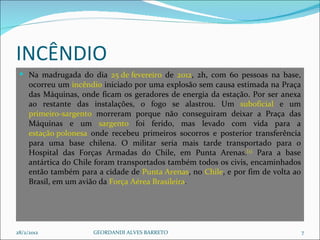 INCÊNDIO  Na madrugada do dia  25 de fevereiro  de  2012 , 2h, com 60 pessoas na base, ocorreu um  incêndio  iniciado por uma explosão sem causa estimada na Praça das Máquinas, onde ficam os geradores de energia da estação. Por ser anexa ao restante das instalações, o fogo se alastrou. Um  suboficial  e um  primeiro-sargento  morreram porque não conseguiram deixar a Praça das Máquinas e um  sargento  foi ferido, mas levado com vida para a  estação polonesa  onde recebeu primeiros socorros e posterior transferência para uma base chilena. O militar seria mais tarde transportado para o Hospital das Forças Armadas do Chile, em Punta Arenas. [2]  Para a base antártica do Chile foram transportados também todos os civis, encaminhados então também para a cidade de  Punta Arenas , no  Chile , e por fim de volta ao Brasil, em um avião da  Força Aérea Brasileira . 28/2/2012 GEORDANDI ALVES BARRETO 