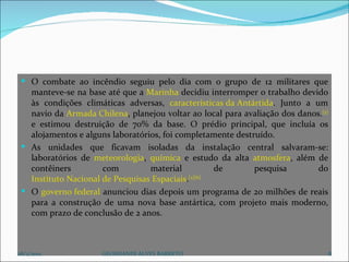 O combate ao incêndio seguiu pelo dia com o grupo de 12 militares que manteve-se na base até que a  Marinha  decidiu interromper o trabalho devido às condições climáticas adversas,  características da Antártida . Junto a um navio da  Armada Chilena , planejou voltar ao local para avaliação dos danos. [5]  e estimou destruição de 70% da base. O prédio principal, que incluía os alojamentos e alguns laboratórios, foi completamente destruído.  As unidades que ficavam isoladas da instalação central salvaram-se: laboratórios de  meteorologia ,  química  e estudo da alta  atmosfera , além de contêiners com material de pesquisa do  Instituto Nacional de Pesquisas Espaciais . [2][6] O  governo federal  anunciou dias depois um programa de 20 milhões de reais para a construção de uma nova base antártica, com projeto mais moderno, com prazo de conclusão de 2 anos. 28/2/2012 GEORDANDI ALVES BARRETO 