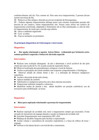 confortavelmente sob ela. Fixe comum nó. Para uma nova traqueostomia, 2 pessoas devem
assistir nas trocas de fita.
12 – Remova as fitas antigas e descarte-as em um recipiente de biossegurança.
13 – Embora algumas traqueostomias delongo prazo com estomas cicatrizados possam não
precisar de um curativo, outras traqueostomias sim. Nesses casos utilize um curativo de
traqueostomia esterilizada, adaptando-o firmemente sob as fitas entrelaçadas e a aba do tubo
de traqueostomia, de modo que a incisão seja coberta.
14 – deixe o ambiente organizado.
15 – Lave as mãos.
16 – Faça as anotações no prontuário.


Os principais diagnósticos de Enfermagem e intervenção.

Diagnóstico:

■    Dor aguda relacionado a agentes lesivos físicos evidenciado por ferimento corto-
contuso parietal à esquerda e fratura de clavícula esquerda

Intervenções:

► Realizar uma avaliação abrangente da dor e determinar o nível aceitável de dor pelo
cliente por uma escala de 0 a 10, ou pela escala de expressões faciais.
► Observar localização dos procedimentos cirúrgicos e local de fraturas.
► Avaliar as percepções do cliente também suas respostas comportamentais e fisiológicas.
► Observar atitude do cliente frente a dor e a utilização de fármacos analgésicos
específicos.
► Aceitar a descrição da dor pelo cliente.
► Aplicar medidas de conforto
► Administrar os analgésicos prescritos até a dose máxima necessária.
► Proporcionar ambiente tranquilo e silencioso.
► Identificar modos de atenuar a dor, adotar decúbito em posição confortável, uso de
travesseiro para imobilização ao tossir.



Diagnóstico:

■   Risco para aspiração relacionado a presença de traqueostomia

Intervenções:

► Realizar aspiração de cavidade oral, nariz e traqueostomo sempre que necessário. Evitar
ativação do mecanismo de engasgo durante a sucção ou limpeza da cavidade oral.
► Auscultar frequentemente sons respiratórios MV e RA.
► Mudança de decúbito frequente para facilitar a expectoração.
► Avaliar volume e consistência de secreções respiratórias e a força do reflexo de tosse /
engasgo.
► Verificar se há edema facial e cervical devido a craniotomia.
 