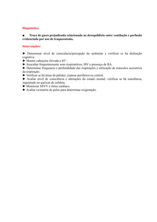 Diagnóstico:

■    Troca de gases prejudicada relacionado ao desequilíbrio entre ventilação e perfusão
evidenciado por uso de traqueostomo.

Intervenções:

► Determinar nível de consciência/percepção do ambiente e verificar se há disfunção
cognitiva.
► Manter cabeçeira elevada a 45° .
► Auscultar frequentemente sons respiratórios, MV e presença de RA.
► Determinar frequencia e profundidade das respirações e utilização de músculos acessórios
da respiração.
► Verificar se há áreas de palidez, cianose periférica ou central.
► Avaliar nível de consciência e alterações do estado mental, verificar se há sonolência,
inquietude ou queixas de cefaleia.
► Monitorar SSVV e ritmo cardíaco.
► Avaliar oximetria de pulso para determinar oxigenação.
 