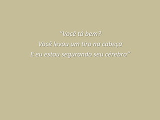 “Você tá bem?
   Você levou um tiro na cabeça
E eu estou segurando seu cérebro”
 