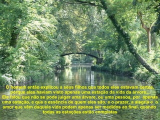 O homem então explicou a seus filhos que todos eles estavam certos, porque eles haviam visto apenas uma estação da vida da árvore... Ele falou que não se pode julgar uma árvore, ou uma pessoa, por  apenas uma estação, e que a essência de quem eles são, e o prazer, a alegria e  o amor que vêm daquela vida podem apenas ser medidos ao final, quando  todas as estações estão completas 