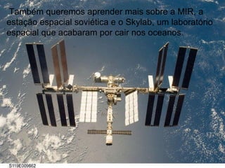 Também queremos aprender mais sobre a MIR, a estação espacial soviética e o Skylab, um laboratório espacial que acabaram por cair nos oceanos. 