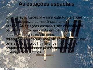 As estações espaciais Uma Estação Espacial é uma estrutura artificial concebida para a permanência humana no espaço. As estações espaciais são desenhadas para se suportar em orbita em períodos de semanas, meses, ou até anos. As estações espaciais são utilizadas para estudar os efeitos no corpo humano, bem como para proporcionar melhores plataformas para a investigação científica. 