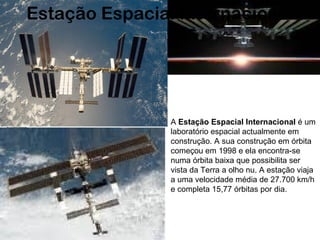 A  Estação Espacial Internacional  é um laboratório espacial actualmente em construção. A sua construção em órbita começou em 1998 e ela encontra-se numa órbita baixa que possibilita ser vista da Terra a olho nu. A estação viaja a uma velocidade média de 27.700 km/h e completa 15,77 órbitas por dia.  Estação Espacial Internacional 