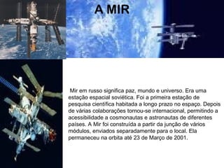 A MIR Mir em russo significa paz, mundo e universo. Era uma estação espacial soviética. Foi a primeira estação de pesquisa científica habitada a longo prazo no espaço. Depois de várias colaborações tornou-se internacional, permitindo a acessibilidade a cosmonautas e astronautas de diferentes países. A Mir foi construída a partir da junção de vários módulos, enviados separadamente para o local. Ela permaneceu na orbita até 23 de Março de 2001. 