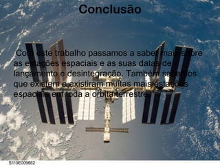 Conclusão Com este trabalho passamos a saber mais sobre as estações espaciais e as suas datas de lançamento e desintegração. Também sabemos que existem e existiram muitas mais estações espaciais em toda a orbita terrestre. 