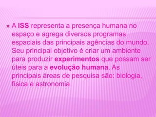  A ISS representa a presença humana no
espaço e agrega diversos programas
espaciais das principais agências do mundo.
Seu principal objetivo é criar um ambiente
para produzir experimentos que possam ser
úteis para a evolução humana. As
principais áreas de pesquisa são: biologia,
física e astronomia.
 