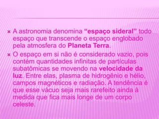  A astronomia denomina “espaço sideral” todo
espaço que transcende o espaço englobado
pela atmosfera do Planeta Terra.
 O espaço em si não é considerado vazio, pois
contém quantidades infinitas de partículas
subatômicas se movendo na velocidade da
luz. Entre elas, plasma de hidrogênio e hélio,
campos magnéticos e radiação. A tendência é
que esse vácuo seja mais rarefeito ainda à
medida que fica mais longe de um corpo
celeste.
 