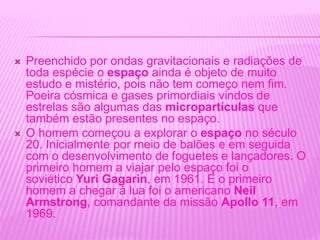  Preenchido por ondas gravitacionais e radiações de
toda espécie o espaço ainda é objeto de muito
estudo e mistério, pois não tem começo nem fim.
Poeira cósmica e gases primordiais vindos de
estrelas são algumas das micropartículas que
também estão presentes no espaço.
 O homem começou a explorar o espaço no século
20. Inicialmente por meio de balões e em seguida
com o desenvolvimento de foguetes e lançadores. O
primeiro homem a viajar pelo espaço foi o
soviético Yuri Gagarin, em 1961. E o primeiro
homem a chegar à lua foi o americano Neil
Armstrong, comandante da missão Apollo 11, em
1969.
 