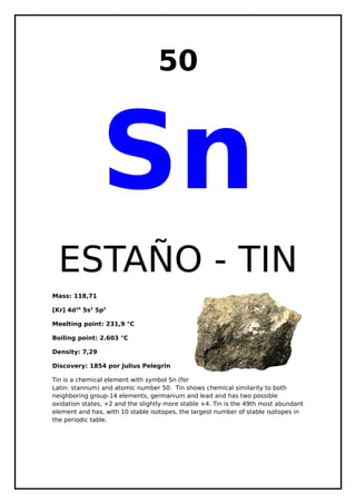 50
Sn
ESTAÑO - TIN
Mass: 118,71
[Kr] 4d10
5s2
5p2
Meelting point: 231,9 °C
Boiling point: 2.603 °C
Density: 7,29
Discovery: 1854 por Julius Pelegrin
Tin is a chemical element with symbol Sn (for
Latin: stannum) and atomic number 50. Tin shows chemical similarity to both
neighboring group-14 elements, germanium and lead and has two possible
oxidation states, +2 and the slightly more stable +4. Tin is the 49th most abundant
element and has, with 10 stable isotopes, the largest number of stable isotopes in
the periodic table.
 