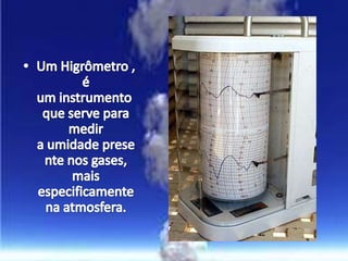Um Higrômetro , é um instrumento que serve para medir a umidade presente nos gases, mais especificamente na atmosfera.