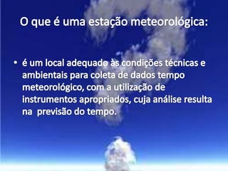 O que é uma estação meteorológica:é um local adequado às condições técnicas e ambientais para coleta de dados tempo meteorológico, com a utilização de instrumentos apropriados, cuja análise resulta na  previsão do tempo.