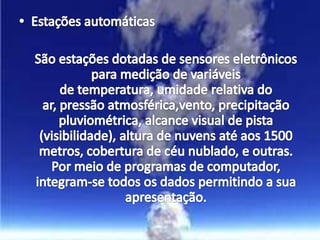 Estações automáticas	São estações dotadas de sensores eletrônicos para medição de variáveis de temperatura, umidade relativa do ar, pressão atmosférica,vento, precipitação pluviométrica, alcance visual de pista (visibilidade), altura de nuvens até aos 1500 metros, cobertura de céu nublado, e outras. Por meio de programas de computador, integram-se todos os dados permitindo a sua apresentação.