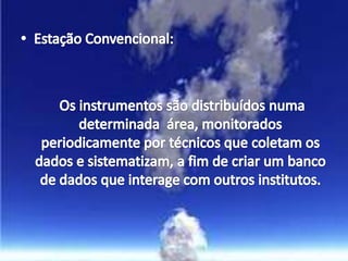 Estação Convencional:	 Os instrumentos são distribuídos numa determinada  área, monitorados periodicamente por técnicos que coletam os dados e sistematizam, a fim de criar um banco de dados que interage com outros institutos.