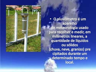 O pluviômetro é um aparelho de meteorologia usado para recolher e medir, em milímetros lineares, a quantidade de líquidos ou sólidos (chuva, neve, granizo) precipitados durante um determinado tempo e local.