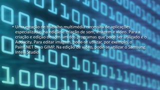 • Uma estação de trabalho multimédia necessita de aplicações
especializadas na edição e criação de som, imagem e vídeo. Para a
criação e edição de som um dos programas que pode ser utilizado é o
Audacity. Para editar imagem, pode-se utilizar, por exemplo, o
Paint.NET ou o GIMP. Na edição de vídeo, pode-se utilizar o Samsung
Intelli Studio.
 