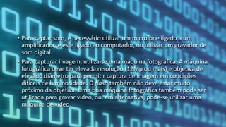 • Para captar som, é necessário utilizar um microfone ligado a um
amplificador, e este ligado ao computador, ou utilizar um gravador de
som digital.
• Para capturar imagem, utiliza-se uma máquina fotográfica. A máquina
fotográfica deve ter elevada resolução (12Mp ou mais) e objetiva de
elevado diâmetro para permitir captura de imagem em condições
difíceis de luminosidade. O flash também não deve estar muito
próximo da objetiva. Uma boa máquina fotográfica também pode ser
utilizada para gravar vídeo, ou, em alternativa, pode-se utilizar uma
máquina de vídeo.
 