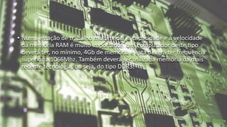 • Numa estação de trabalho multimédia, a capacidade e a velocidade
da memória RAM é muito importante. Um computador deste tipo
deverá ter, no mínimo, 4Gb de memória e esta deverá ter frequência
superior a 1066Mhz. Também deverá ser utilizada memória da mais
recente tecnologia, ou seja, do tipo DDR3.
 