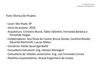 Ficha Técnica do Projeto
- Local: São Paulo, SP
- Início do projeto: 2010
- Arquitetura: Cristiane Muniz, Fábio Valentim, Fernanda Barbara e
Fernando Viégas.
- Colaboradores: Ana Paula de Castro, Bruno Gondo, Carolina Klocker,
Eduardo Martorelli, Luccas Matos.
- Consórcio: falcão bauer/geribello
- Consultoria Estrutural: Eng. Heloísa Maringoni
- Consultoria de método construtivo: Eng. Luis Fernando Correa
- Planilhas orçamentárias: Straub Engenharia de Custos
ESTUDO DE CASO
ESTAÇÕES INTERMODAIS
 