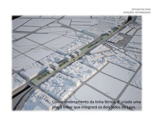 ESTUDO DE CASO
ESTAÇÕES INTERMODAIS
Com o enterramento da linha férrea, é criado uma
praça linear que integrará os dois lados da Lapa.
 