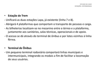 • Estação de Trem
- Unificará as duas estações Lapa, já existente (linha 7 e 8).
- Abrigará 4 plataformas que comportam o transporte de pessoas e carga.
- As bilheterias localizam-se no mezanino entre o térreo e a plataforma,
juntamente aos sanitários, salas técnicas, operacionais e de apoio.
- O acesso se dá através do terminal de ônibus e por lotes vizinhos à linha
férrea.
• Terminal de Ônibus
- Um pequeno terminal rodoviário comportará linhas municipais e
intermunicipais, integrando os modais a fim de facilitar a locomoção
de seus usuários.
ESTUDO DE CASO
ESTAÇÕES INTERMODAIS
 
