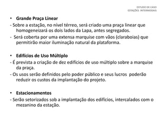• Grande Praça Linear
- Sobre a estação, no nível térreo, será criado uma praça linear que
homogeneizará os dois lados da Lapa, antes segregados.
- Será coberta por uma extensa marquise com vãos (claraboias) que
permitirão maior iluminação natural da plataforma.
• Edifícios de Uso Múltiplo
- É prevista a criação de dez edifícios de uso múltiplo sobre a marquise
da praça.
- Os usos serão definidos pelo poder público e seus lucros poderão
reduzir os custos da implantação do projeto.
• Estacionamentos
- Serão setorizados sob a implantação dos edifícios, intercalados com o
mezanino da estação.
ESTUDO DE CASO
ESTAÇÕES INTERMODAIS
 