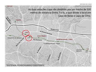 ESTUDO DE CASO
ESTAÇÕES INTERMODAIS
SISTEMA FERROVIÁRIO EXISTENTE
As duas estações Lapa são divididas por um trecho de 500
metros de distancia (linha 7 e 8), o que divide o local em
Lapa de Baixo e Lapa de Cima.
 