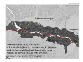 ESTUDO DE CASO
ESTAÇÕES INTERMODAIS
VIA PROPOSTA E ÁREAS ENVOLTÓRIAS
Área de Intervenção
O entorno imediato da linha férrea
sofrerá maior influencia com a intervenção, já que o
projeto visa a revitalização de todo o local com a
retirada da barreira física da linha em nível.
 