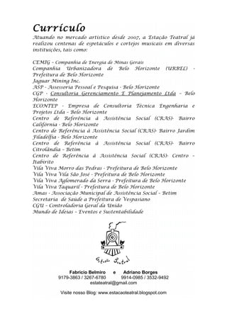 Currículo
Atuando no mercado artístico desde 2007, a Estação Teatral já
realizou centenas de espetáculos e cortejos musicais em diversas
instituições, tais como:

CEMIG – Companhia de Energia de Minas Gerais
Companhia Urbanizadora de Belo Horizonte (URBEL) -
Prefeitura de Belo Horizonte
Jaguar Mining Inc.
ASP - Assessoria Pessoal e Pesquisa - Belo Horizonte
CGP - Consultoria Gerenciamento E Planejamento Ltda – Belo
Horizonte
ECONTEP - Empresa de Consultoria Técnica Engenharia e
Projetos Ltda – Belo Horizonte
Centro de Referência à Assistência Social (CRAS)- Bairro
Califórnia - Belo Horizonte
Centro de Referência à Assistência Social (CRAS)- Bairro Jardim
Filadélfia - Belo Horizonte
Centro de Referência à Assistência Social (CRAS)- Bairro
Citrolândia – Betim
Centro de Referência à Assistência Social (CRAS)- Centro –
Itabirito
Vila Viva Morro das Pedras - Prefeitura de Belo Horizonte
Vila Viva Vila São José - Prefeitura de Belo Horizonte
Vila Viva Aglomerado da Serra - Prefeitura de Belo Horizonte
Vila Viva Taquaril - Prefeitura de Belo Horizonte
Amas - Associação Municipal de Assistência Social – Betim
Secretaria de Saúde a Prefeitura de Vespasiano
CGU – Controladoria Geral da União
Mundo de Ideias – Eventos e Sustentabilidade




               Fabrício Belmiro    e   Adriano Borges
          9179-3863 / 3267-6780       9914-0985 / 3532-9492
                        estateatral@gmail.com

           Visite nosso Blog: www.estacaoteatral.blogspot.com
 