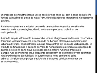 O processo de industrialização vai se acelerar nos anos 30, com a crise do café em
função da quebra da Bolsa de Nova York, consolidando sua importância na economia
paulista.

As ferrovias passam a articular uma rede de subúrbios operários constituídos
no entorno de suas estações, dando início a um processo preliminar de
metropolização.

A cidade amplia velozmente sua mancha urbana atingindo os limites dos Rios Tietê e
Pinheiros, estruturada numa extensa rede de bondes elétricos e melhoramentos
urbanos diversos, principalmente em sua área central, em início de verticalização. O
Viaduto do Chá rompe a barreira do Vale do Anhangabaú e promove a expansão de
bairros de elite na parte nova da cidade (como Jardins América, Paulista e
Europa, Alto de Pinheiros etc.), enquanto consolidam-se os bairros e vilas operárias
nas proximidades das fábricas. O automóvel se torna comum na cena
urbana, transformando praças tradicionais e espaços públicos em áreas de
estacionamento.
 