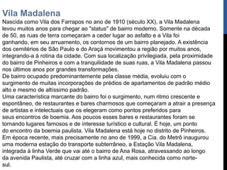 Vila Madalena
Nascida como Vila dos Farrapos no ano de 1910 (século XX), a Vila Madalena
levou muitos anos para chegar ao "status" de bairro moderno. Somente na década
de 50, as ruas de terra começaram a ceder lugar ao asfalto e a Vila foi
ganhando, em seu arruamento, os contornos de um bairro planejado. A existência
dos cemitérios de São Paulo e do Araçá movimentou a região por muitos anos,
integrando-a à rotina da cidade. Com sua localização privilegiada, pela proximidade
do bairro de Pinheiros e com a tranquilidade de suas ruas, a Vila Madalena passou
nos últimos anos por grandes transformações.
De bairro ocupado predominantemente pela classe média, evoluiu com o
surgimento de muitas incorporações de prédios de apartamentos de padrão médio
alto e mesmo de altíssimo padrão.
Uma característica marcante do bairro foi o surgimento, num ritmo crescente e
espontâneo, de restaurantes e bares charmosos que começaram a atrair a presença
de artistas e intelectuais que os elegeram como pontos preferidos para
seus encontros de boemia. Aos poucos esses bares e restaurantes foram se
tornando lugares famosos e de interesse turístico e cultural. É hoje, um ponto
do encontro da boemia paulista. Vila Madalena está hoje no distrito de Pinheiros.
Em época recente, mais precisamente no ano de 1999, a Cia. do Metrô inaugurou
uma moderna estação do transporte subterrâneo, a Estação Vila Madalena,
integrada à linha Verde que vai até o bairro de Ana Rosa, atravessando ao longo
da avenida Paulista, até cruzar com a linha azul, mais conhecida como norte-
sul.
 