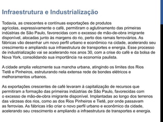 Infraestrutura e Industrialização
Todavia, as crescentes e contínuas exportações de produtos
agrícolas, expressivamente o café, permitiram o aglutinamento das primeiras
indústrias de São Paulo, favorecidas com o excesso de mão-de-obra imigrante
disponível, alocadas junto às margens do rio, perto dos ramais ferroviários. As
fábricas vão desenhar um novo perfil urbano e econômico na cidade, acelerando seu
crescimento e ampliando sua infraestrutura de transportes e energia. Esse processo
de industrialização vai se acelerando nos anos 30, com a crise do café e da bolsa de
Nova York, consolidando sua importância na economia paulista.

A cidade amplia velozmente sua mancha urbana, atingindo os limites dos Rios
Tietê e Pinheiros, estruturando nela extensa rede de bondes elétricos e
melhoramentos urbanos.

As exportações crescentes de café levaram à capitalização de recursos que
permitiram a formação das primeiras indústrias de São Paulo, favorecidas com
o excesso de mão-de-obra imigrante disponível. Implantadas ao longo dos terrenos
das várzeas dos rios, como as dos Rios Pinheiros e Tietê, por onde passavam
as ferrovias. As fábricas irão criar o novo perfil urbano e econômico da cidade,
acelerando seu crescimento e ampliando a infraestrutura de transportes e energia.
 