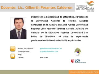 Docente: Lic. Gilberth Pesantes Calderón
Docente de la Especialidad de Estadística, egresado de
la Universidad Nacional de Trujillo. Estudios
Concluidos en la Maestría en Salud Publica Universidad
Nacional José Faustino Sánchez Carrión, Maestría en
Ciencias de la Educación Superior Universidad San
Pedro de Chimbote. 10 años de experiencia
profesional en Universidades Publicas y Privadas
e-mail institucional: gpesantes@autonoma.edu.pe
E-mail personal: pcgilberth@hotmail.com
Blog:
Celular: 988610095
 