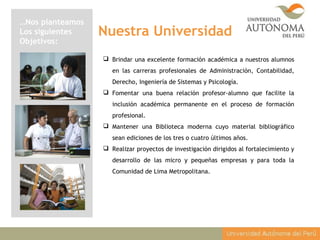 Nuestra Universidad
…Nos planteamos
Los siguientes
Objetivos:
 Brindar una excelente formación académica a nuestros alumnos
en las carreras profesionales de Administración, Contabilidad,
Derecho, Ingeniería de Sistemas y Psicología.
 Fomentar una buena relación profesor-alumno que facilite la
inclusión académica permanente en el proceso de formación
profesional.
 Mantener una Biblioteca moderna cuyo material bibliográfico
sean ediciones de los tres o cuatro últimos años.
 Realizar proyectos de investigación dirigidos al fortalecimiento y
desarrollo de las micro y pequeñas empresas y para toda la
Comunidad de Lima Metropolitana.
 