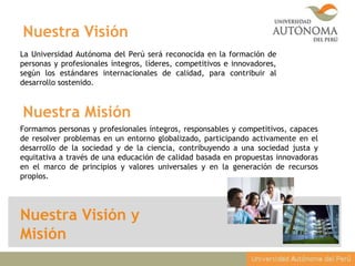 Nuestra Visión y
Misión
La Universidad Autónoma del Perú será reconocida en la formación de
personas y profesionales íntegros, líderes, competitivos e innovadores,
según los estándares internacionales de calidad, para contribuir al
desarrollo sostenido.
Formamos personas y profesionales íntegros, responsables y competitivos, capaces
de resolver problemas en un entorno globalizado, participando activamente en el
desarrollo de la sociedad y de la ciencia, contribuyendo a una sociedad justa y
equitativa a través de una educación de calidad basada en propuestas innovadoras
en el marco de principios y valores universales y en la generación de recursos
propios.
Nuestra Visión
Nuestra Misión
 